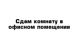 Сдам комнату в офисном помещении 